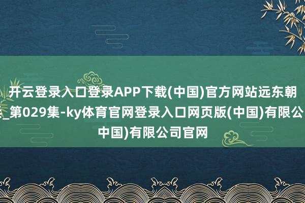 开云登录入口登录APP下载(中国)官方网站远东朝鲜构兵_第029集-ky体育官网登录入口网页版(中国)有限公司官网