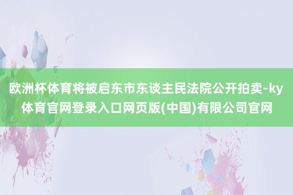 欧洲杯体育将被启东市东谈主民法院公开拍卖-ky体育官网登录入口网页版(中国)有限公司官网