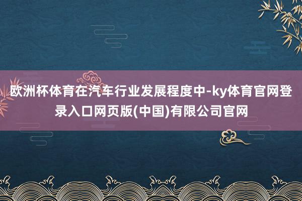 欧洲杯体育在汽车行业发展程度中-ky体育官网登录入口网页版(中国)有限公司官网