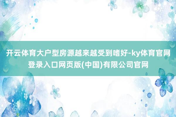 开云体育大户型房源越来越受到嗜好-ky体育官网登录入口网页版(中国)有限公司官网