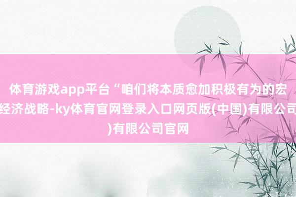 体育游戏app平台“咱们将本质愈加积极有为的宏不雅经济战略-ky体育官网登录入口网页版(中国)有限公司官网