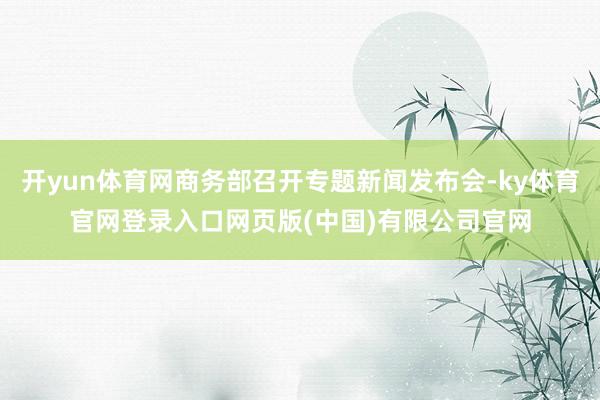 开yun体育网商务部召开专题新闻发布会-ky体育官网登录入口网页版(中国)有限公司官网