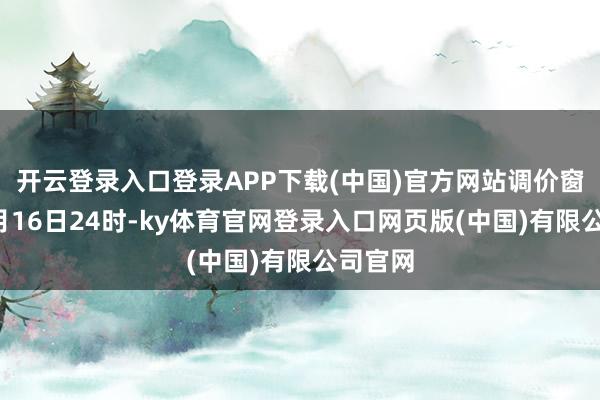 开云登录入口登录APP下载(中国)官方网站调价窗口为1月16日24时-ky体育官网登录入口网页版(中国)有限公司官网