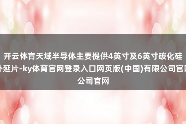 开云体育天域半导体主要提供4英寸及6英寸碳化硅外延片-ky体育官网登录入口网页版(中国)有限公司官网