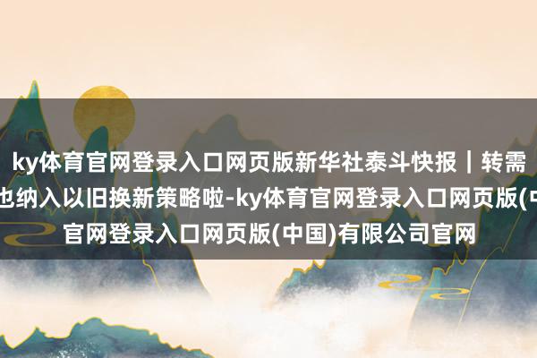 ky体育官网登录入口网页版新华社泰斗快报｜转需！部分“国四”车也纳入以旧换新策略啦-ky体育官网登录入口网页版(中国)有限公司官网