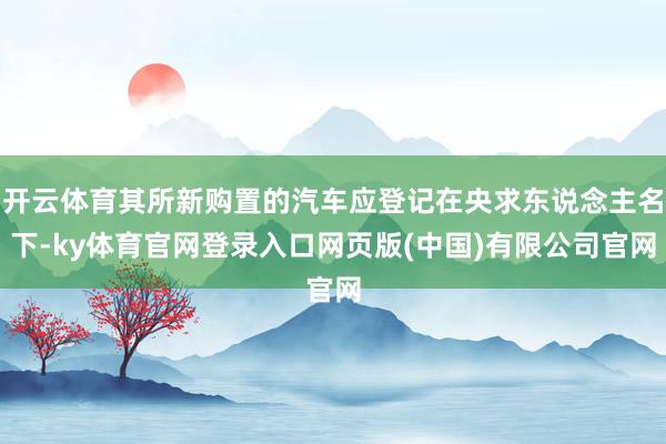 开云体育其所新购置的汽车应登记在央求东说念主名下-ky体育官网登录入口网页版(中国)有限公司官网