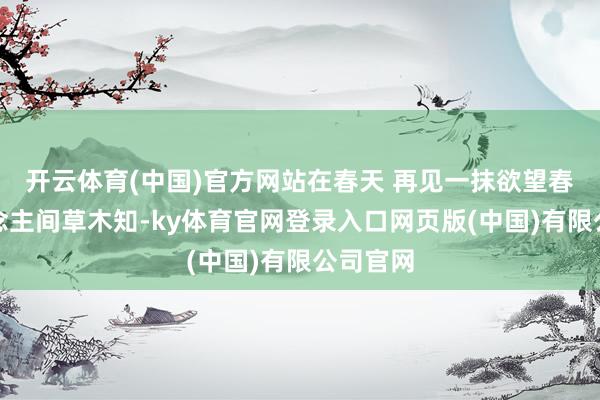 开云体育(中国)官方网站在春天 再见一抹欲望春到东说念主间草木知-ky体育官网登录入口网页版(中国)有限公司官网