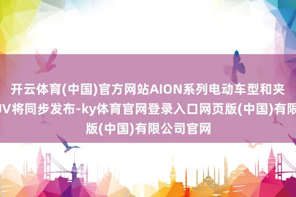 开云体育(中国)官方网站AION系列电动车型和夹杂能源SUV将同步发布-ky体育官网登录入口网页版(中国)有限公司官网