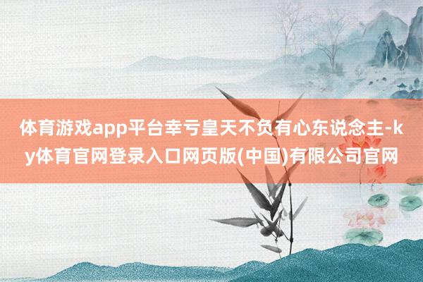 体育游戏app平台幸亏皇天不负有心东说念主-ky体育官网登录入口网页版(中国)有限公司官网