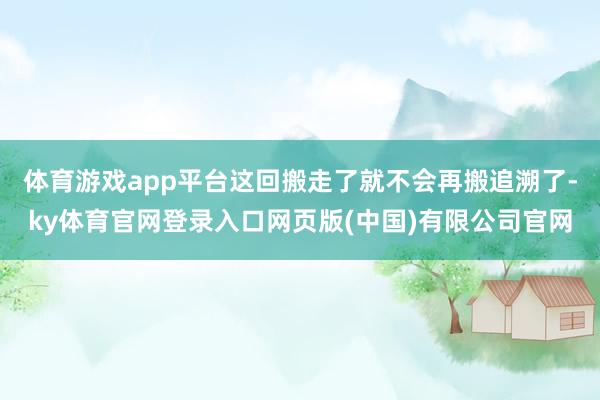 体育游戏app平台这回搬走了就不会再搬追溯了-ky体育官网登录入口网页版(中国)有限公司官网