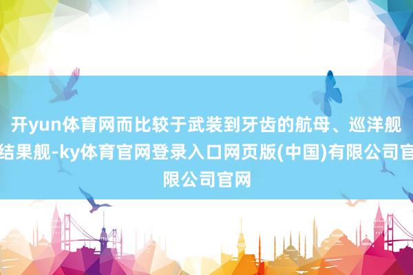 开yun体育网而比较于武装到牙齿的航母、巡洋舰和结果舰-ky体育官网登录入口网页版(中国)有限公司官网