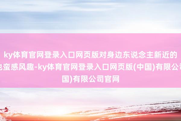 ky体育官网登录入口网页版对身边东说念主新近的情状也蛮感风趣-ky体育官网登录入口网页版(中国)有限公司官网