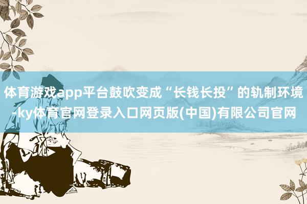 体育游戏app平台鼓吹变成“长钱长投”的轨制环境-ky体育官网登录入口网页版(中国)有限公司官网