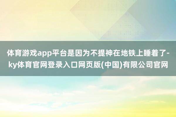 体育游戏app平台是因为不提神在地铁上睡着了-ky体育官网登录入口网页版(中国)有限公司官网