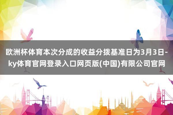欧洲杯体育本次分成的收益分拨基准日为3月3日-ky体育官网登录入口网页版(中国)有限公司官网