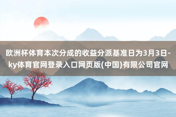欧洲杯体育本次分成的收益分派基准日为3月3日-ky体育官网登录入口网页版(中国)有限公司官网