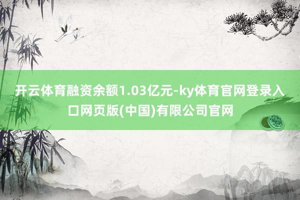 开云体育融资余额1.03亿元-ky体育官网登录入口网页版(中国)有限公司官网