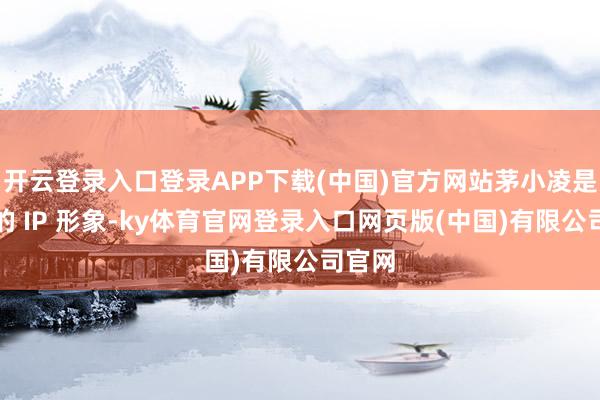 开云登录入口登录APP下载(中国)官方网站茅小凌是茅台的 IP 形象-ky体育官网登录入口网页版(中国)有限公司官网