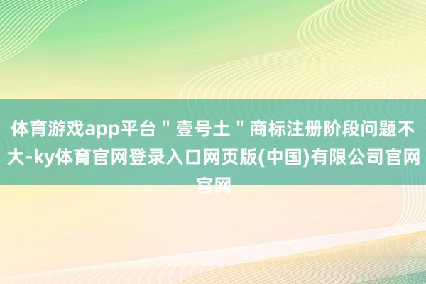 体育游戏app平台＂壹号土＂商标注册阶段问题不大-ky体育官网登录入口网页版(中国)有限公司官网