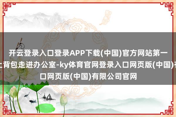 开云登录入口登录APP下载(中国)官方网站第一时刻乖乖提上背包走进办公室-ky体育官网登录入口网页版(中国)有限公司官网