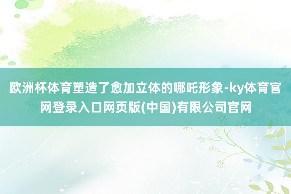 欧洲杯体育塑造了愈加立体的哪吒形象-ky体育官网登录入口网页版(中国)有限公司官网