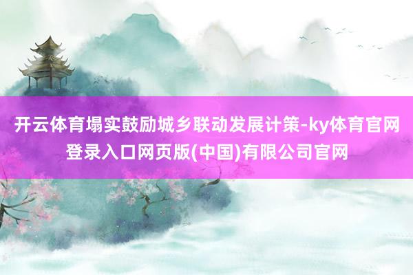 开云体育塌实鼓励城乡联动发展计策-ky体育官网登录入口网页版(中国)有限公司官网