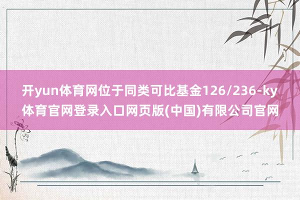 开yun体育网位于同类可比基金126/236-ky体育官网登录入口网页版(中国)有限公司官网