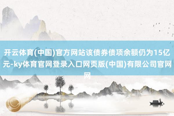 开云体育(中国)官方网站该债券债项余额仍为15亿元-ky体育官网登录入口网页版(中国)有限公司官网