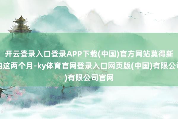 开云登录入口登录APP下载(中国)官方网站莫得新劳动的这两个月-ky体育官网登录入口网页版(中国)有限公司官网
