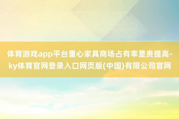 体育游戏app平台重心家具商场占有率显贵提高-ky体育官网登录入口网页版(中国)有限公司官网