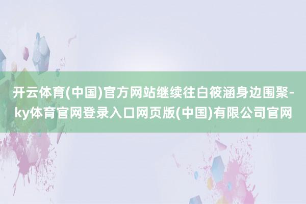 开云体育(中国)官方网站继续往白筱涵身边围聚-ky体育官网登录入口网页版(中国)有限公司官网