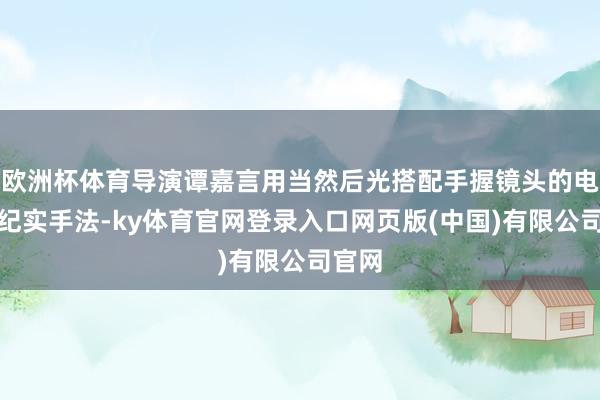 欧洲杯体育导演谭嘉言用当然后光搭配手握镜头的电影级纪实手法-ky体育官网登录入口网页版(中国)有限公司官网